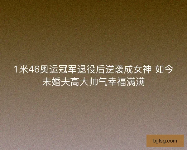 1米46奥运冠军退役后逆袭成女神 如今未婚夫高大帅气幸福满满