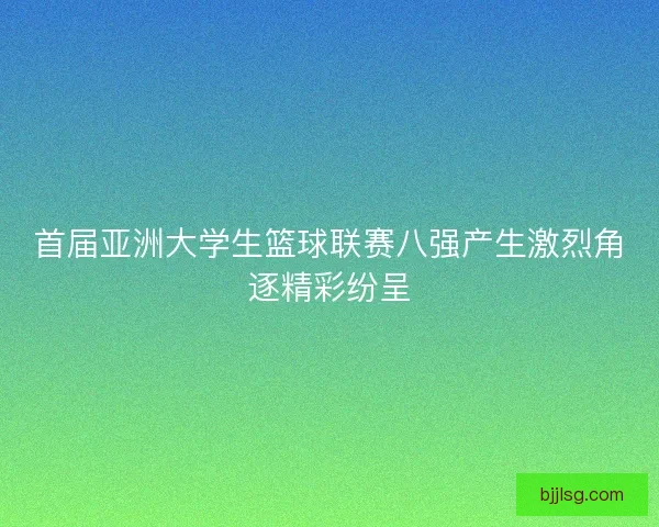 首届亚洲大学生篮球联赛八强产生激烈角逐精彩纷呈