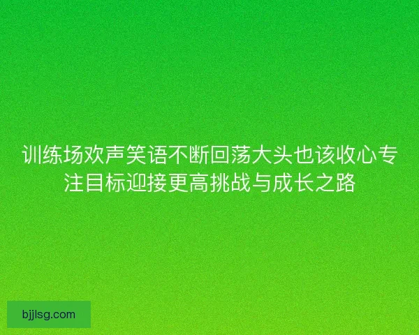 训练场欢声笑语不断回荡大头也该收心专注目标迎接更高挑战与成长之路