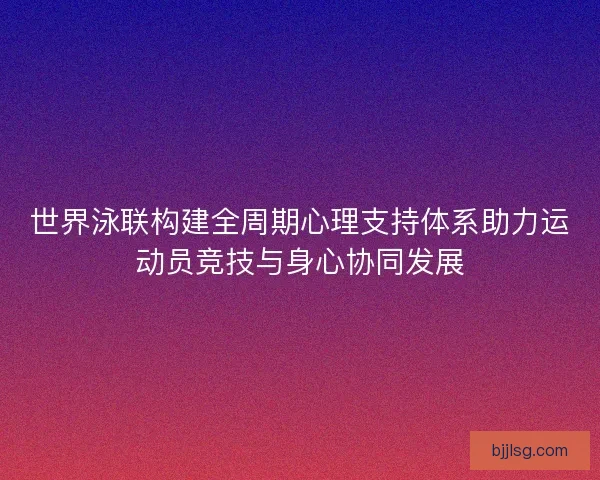 世界泳联构建全周期心理支持体系助力运动员竞技与身心协同发展