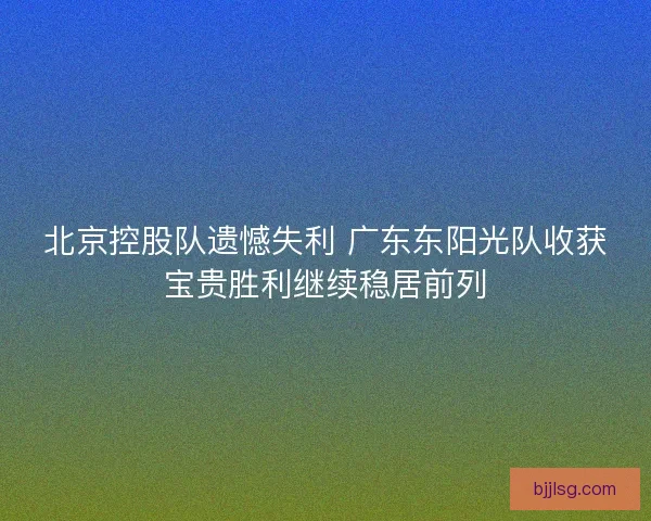 北京控股队遗憾失利 广东东阳光队收获宝贵胜利继续稳居前列