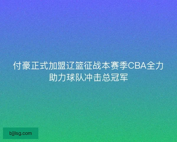 付豪正式加盟辽篮征战本赛季CBA全力助力球队冲击总冠军